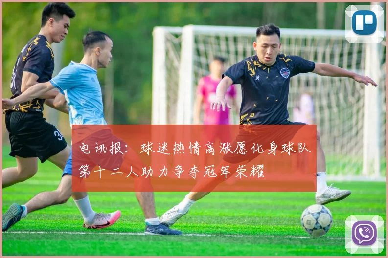 电讯报：球迷热情高涨愿化身球队第十二人助力争夺冠军荣耀