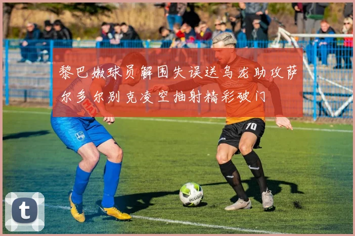 黎巴嫩球员解围失误送乌龙助攻萨尔多尔别克凌空抽射精彩破门