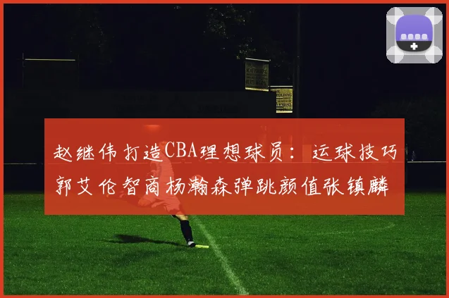 赵继伟打造CBA理想球员：运球技巧郭艾伦智商杨瀚森弹跳颜值张镇麟完美结合