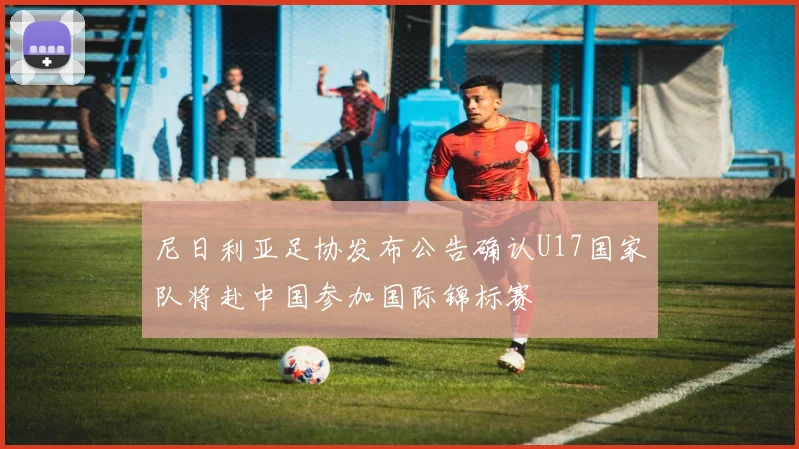 尼日利亚足协发布公告确认U17国家队将赴中国参加国际锦标赛