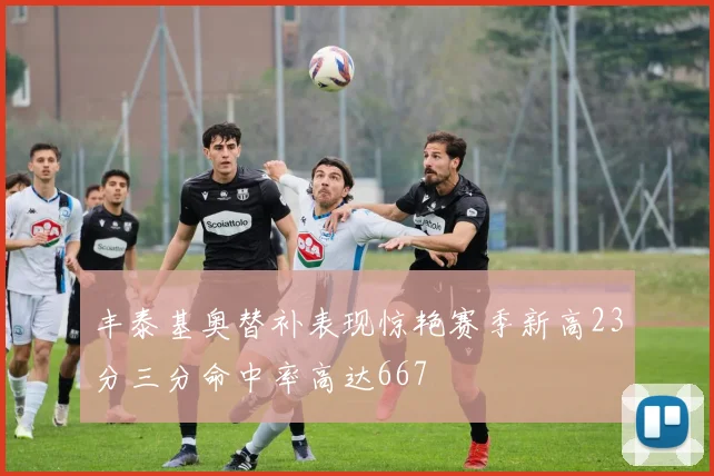 丰泰基奥替补表现惊艳赛季新高23分三分命中率高达667