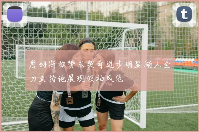詹姆斯称赞东契奇进步明显湖人全力支持他展现领袖风范