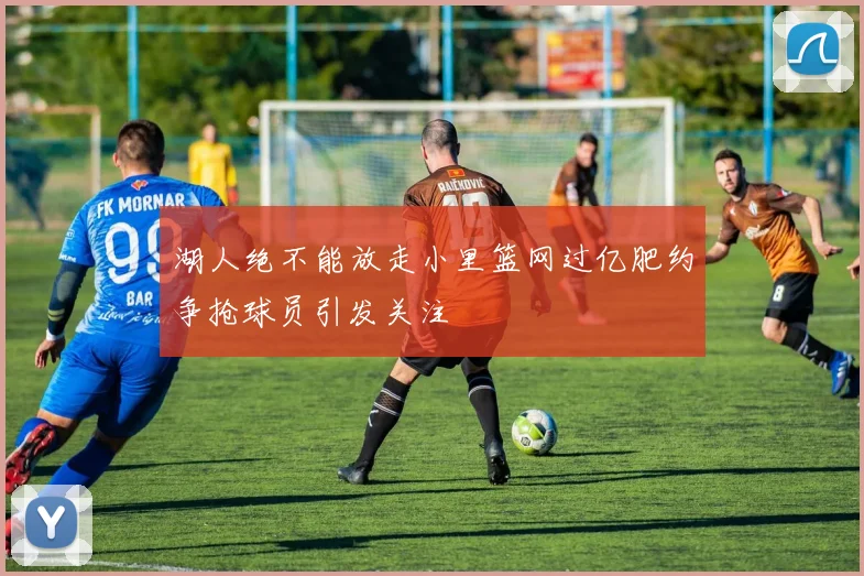 湖人绝不能放走小里篮网过亿肥约争抢球员引发关注