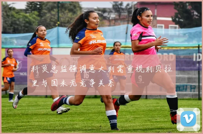 科莫总监强调意大利需重视利贝拉里与国米无竞争关系