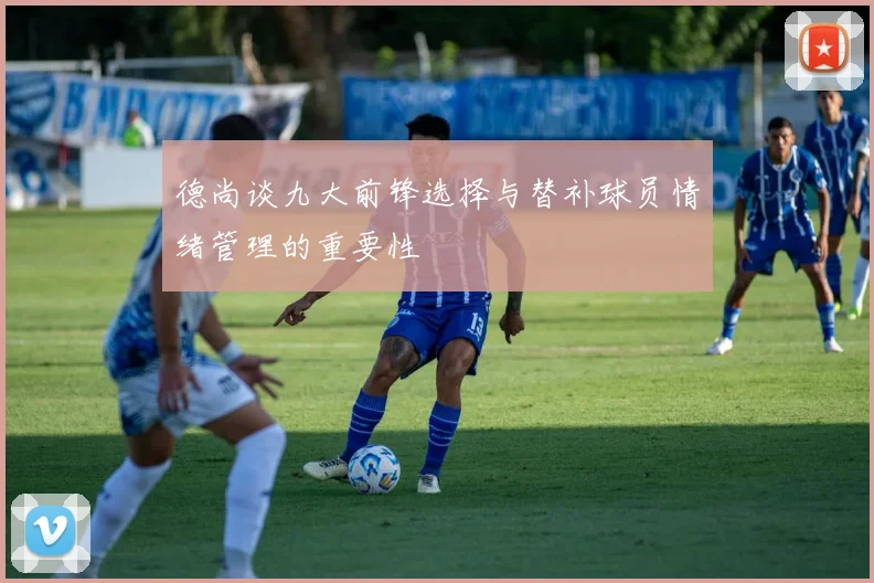 德尚谈九大前锋选择与替补球员情绪管理的重要性