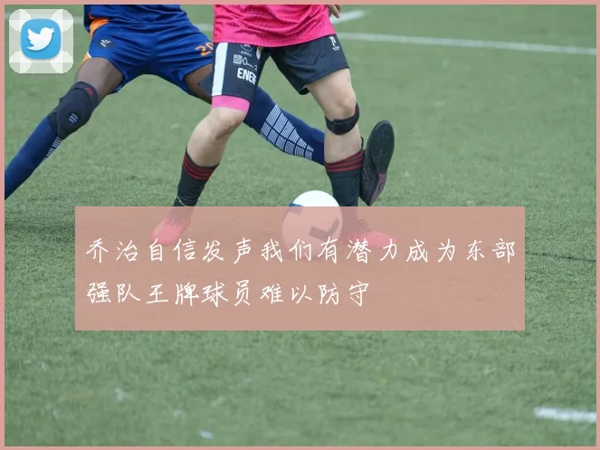乔治自信发声我们有潜力成为东部强队王牌球员难以防守
