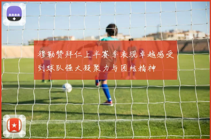 穆勒赞拜仁上半赛季表现卓越感受到球队强大凝聚力与团结精神