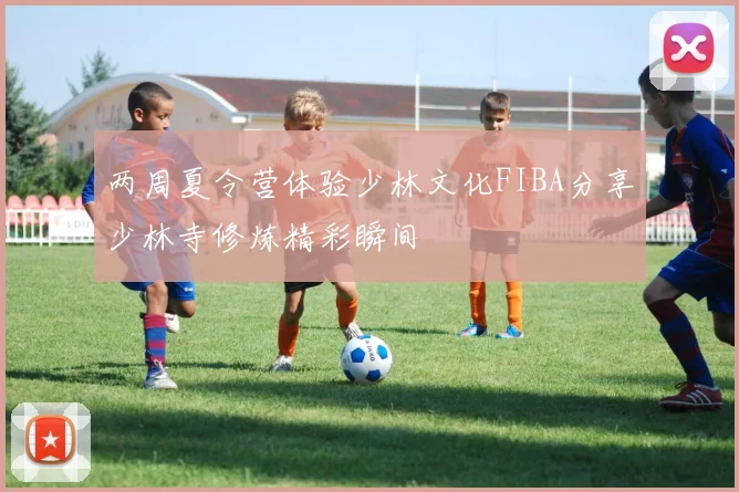 两周夏令营体验少林文化FIBA分享少林寺修炼精彩瞬间