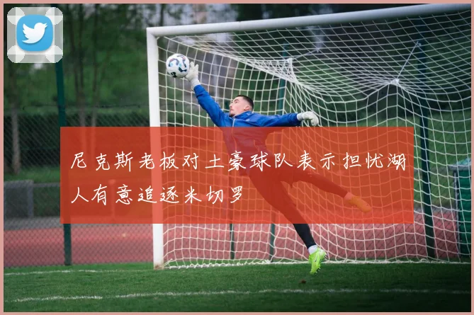 尼克斯老板对土豪球队表示担忧湖人有意追逐米切罗