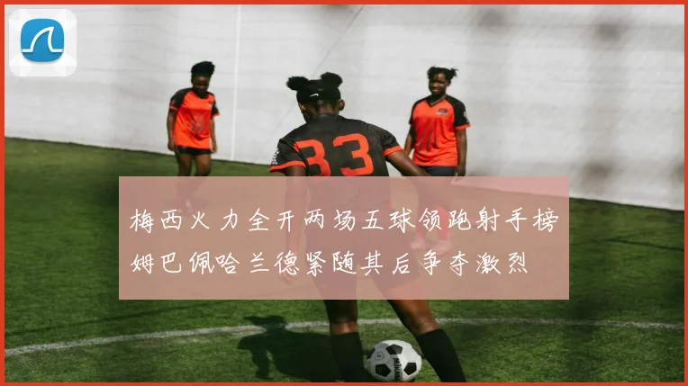 梅西火力全开两场五球领跑射手榜姆巴佩哈兰德紧随其后争夺激烈