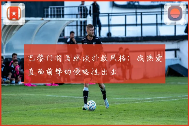 巴黎门将马林谈扑救风格：我热爱直面前锋的侵略性出击