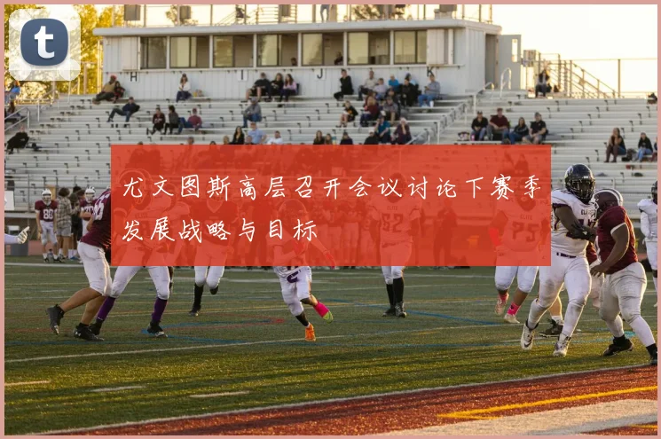尤文图斯高层召开会议讨论下赛季发展战略与目标