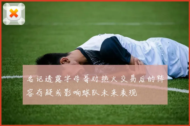 名记透露字母哥对热火交易后的阵容存疑或影响球队未来表现