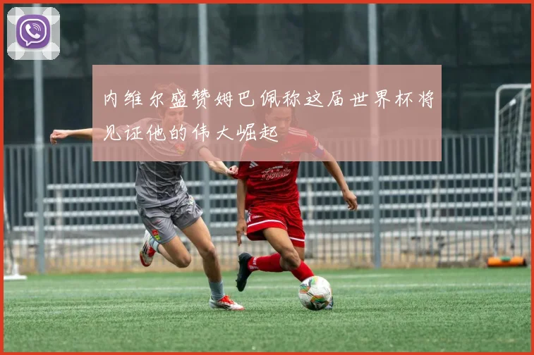 内维尔盛赞姆巴佩称这届世界杯将见证他的伟大崛起