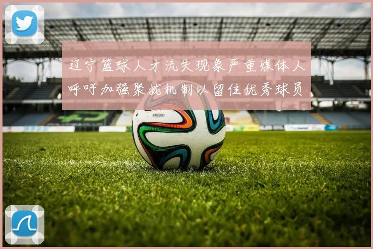 辽宁篮球人才流失现象严重媒体人呼吁加强聚拢机制以留住优秀球员