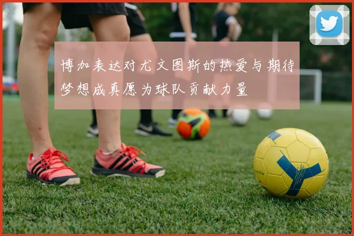 博加表达对尤文图斯的热爱与期待梦想成真愿为球队贡献力量