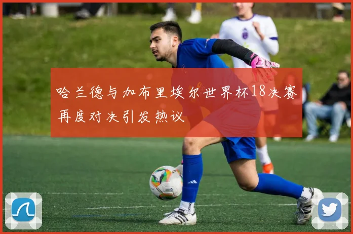 哈兰德与加布里埃尔世界杯18决赛再度对决引发热议